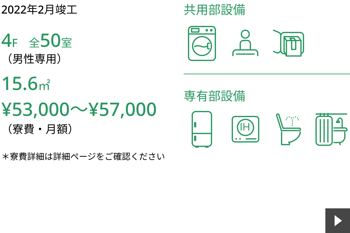 2022年2月竣工。4F全50室（男性専用）15.6㎡。 寮費は月額53,000〜57,000円です。 ※寮費詳細は詳細ページをご確認ください。 共用部設備は洗濯機、管理人、宅配ボックス。 専有部設備は冷蔵庫、IH、ウォシュレット、ユニットバスです。